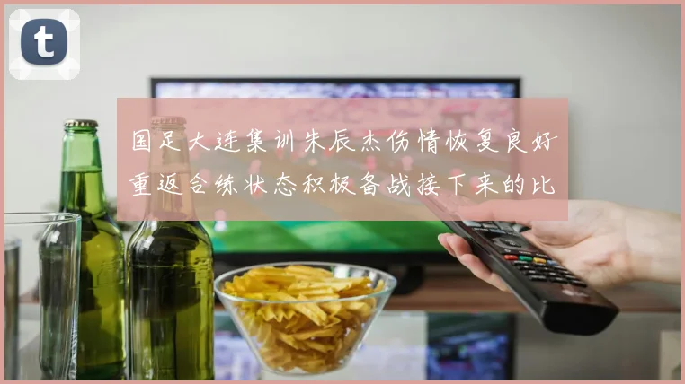 国足大连集训朱辰杰伤情恢复良好重返合练状态积极备战接下来的比赛